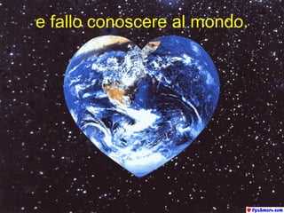 e fallo conoscere al mondo. 
