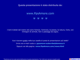 Questa presentazione è stata distribuita da: www.PpsAmore.com  I temi trattati dal nostro sito sono l’amore, l’amicizia, la poesia, la natura, l’arte, con immagini di animali, fiori e paesaggi da sogno. Vuoi ricevere  gratis  nella tua casella di posta le presentazioni più belle? Invia una e-mail vuota a:  [email_address] Oppure vai alla pagina:  www.PpsAmore.com/ news.html *PpsAmore.com ha curato solo la distribuzione di questa presentazione. Tutti i diritti sono riservati ai rispettivi autori. 