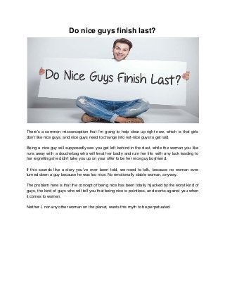 Do nice guys finish last?
There’s a common misconception that I’m going to help clear up right now, which is that girls
don’t like nice guys, and nice guys need to change into not-nice guys to get laid.
Being a nice guy will supposedly see you get left behind in the dust, while the woman you like
runs away with a douchebag who will treat her badly and ruin her life, with any luck leading to
her regretting she didn’t take you up on your offer to be her nice guy boyfriend.
If this sounds like a story you’ve ever been told, we need to talk, because no woman ever
turned down a guy because he was too nice. No emotionally stable woman, anyway.
The problem here is that the concept of being nice has been totally hijacked by the worst kind of
guys, the kind of guys who will tell you that being nice is pointless, and works against you when
it comes to women.
Neither I, nor any other woman on the planet, wants this myth to be perpetuated.
 