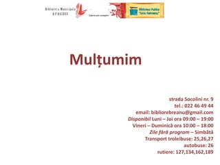 Mulțumim!
strada Socolini nr. 9
tel.: 022 46 49 44
email: bibliorebreanu@gmail.com
Disponibil Luni – Joi ora 09:00 – 19:00
Vineri – Duminică ora 10:00 – 18:00
Zile fără program – Simbătă
Transport troleibuse: 25,26,27
autobuse: 26
rutiere: 127,134,162,189
 