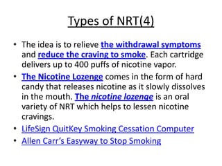 Types of NRT(4)
• The idea is to relieve the withdrawal symptoms
  and reduce the craving to smoke. Each cartridge
  delivers up to 400 puffs of nicotine vapor.
• The Nicotine Lozenge comes in the form of hard
  candy that releases nicotine as it slowly dissolves
  in the mouth. The nicotine lozenge is an oral
  variety of NRT which helps to lessen nicotine
  cravings.
• LifeSign QuitKey Smoking Cessation Computer
• Allen Carr’s Easyway to Stop Smoking
 