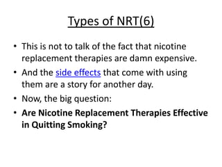 Types of NRT(6)
• This is not to talk of the fact that nicotine
  replacement therapies are damn expensive.
• And the side effects that come with using
  them are a story for another day.
• Now, the big question:
• Are Nicotine Replacement Therapies Effective
  in Quitting Smoking?
 
