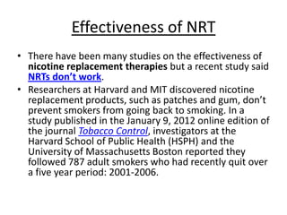 Effectiveness of NRT
• There have been many studies on the effectiveness of
  nicotine replacement therapies but a recent study said
  NRTs don’t work.
• Researchers at Harvard and MIT discovered nicotine
  replacement products, such as patches and gum, don’t
  prevent smokers from going back to smoking. In a
  study published in the January 9, 2012 online edition of
  the journal Tobacco Control, investigators at the
  Harvard School of Public Health (HSPH) and the
  University of Massachusetts Boston reported they
  followed 787 adult smokers who had recently quit over
  a five year period: 2001-2006.
 