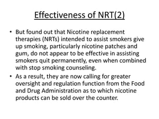 Effectiveness of NRT(2)
• But found out that Nicotine replacement
  therapies (NRTs) intended to assist smokers give
  up smoking, particularly nicotine patches and
  gum, do not appear to be effective in assisting
  smokers quit permanently, even when combined
  with stop smoking counseling.
• As a result, they are now calling for greater
  oversight and regulation function from the Food
  and Drug Administration as to which nicotine
  products can be sold over the counter.
 