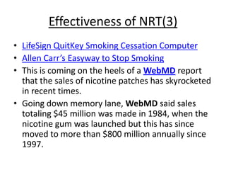 Effectiveness of NRT(3)
• LifeSign QuitKey Smoking Cessation Computer
• Allen Carr’s Easyway to Stop Smoking
• This is coming on the heels of a WebMD report
  that the sales of nicotine patches has skyrocketed
  in recent times.
• Going down memory lane, WebMD said sales
  totaling $45 million was made in 1984, when the
  nicotine gum was launched but this has since
  moved to more than $800 million annually since
  1997.
 