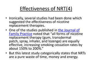 Effectiveness of NRT(4)
• Ironically, several studies had been done which
  suggested the effectiveness of nicotine
  replacement therapies.
• One of the studies published in the Journal of
  Family Practice noted that “all forms of nicotine
  replacement therapy (gum, transdermal
  patch, spray, inhaler, and lozenge) are equally
  effective, increasing smoking cessation rates by
  about 150% to 200%.”
• But this latest study categorically states that NRTs
  are a pure waste of time, money and energy.
 