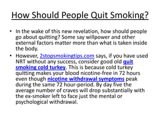 How Should People Quit Smoking?
• In the wake of this new revelation, how should people
  go about quitting? Some say willpower and other
  external factors matter more than what is taken inside
  the body.
• However, 2stopsmokingtips.com says, if you have used
  NRT without any success, consider good old quit
  smoking cold turkey. This is because cold turkey
  quitting makes your blood nicotine-free in 72 hours
  even though nicotine withdrawal symptoms peak
  during the same 72 hour-period. By day five the
  average number of craves will drop substantially with
  the ex-smoker left to face just the mental or
  psychological withdrawal.
 