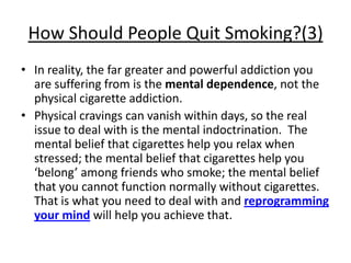How Should People Quit Smoking?(3)
• In reality, the far greater and powerful addiction you
  are suffering from is the mental dependence, not the
  physical cigarette addiction.
• Physical cravings can vanish within days, so the real
  issue to deal with is the mental indoctrination. The
  mental belief that cigarettes help you relax when
  stressed; the mental belief that cigarettes help you
  ‘belong’ among friends who smoke; the mental belief
  that you cannot function normally without cigarettes.
  That is what you need to deal with and reprogramming
  your mind will help you achieve that.
 