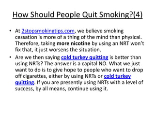 How Should People Quit Smoking?(4)
• At 2stopsmokingtips.com, we believe smoking
  cessation is more of a thing of the mind than physical.
  Therefore, taking more nicotine by using an NRT won’t
  fix that, it just worsens the situation.
• Are we then saying cold turkey quitting is better than
  using NRTs? The answer is a capital NO. What we just
  want to do is to give hope to people who want to drop
  off cigarettes, either by using NRTs or cold turkey
  quitting. If you are presently using NRTs with a level of
  success, by all means, continue using it.
 