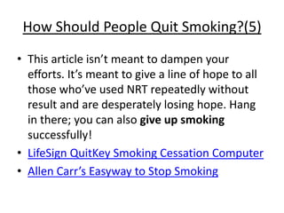 How Should People Quit Smoking?(5)
• This article isn’t meant to dampen your
  efforts. It’s meant to give a line of hope to all
  those who’ve used NRT repeatedly without
  result and are desperately losing hope. Hang
  in there; you can also give up smoking
  successfully!
• LifeSign QuitKey Smoking Cessation Computer
• Allen Carr’s Easyway to Stop Smoking
 