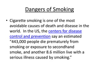 Dangers of Smoking
• Cigarette smoking is one of the most
  avoidable causes of death and disease in the
  world. In the US, the centers for disease
  control and prevention say an estimated
  “443,000 people die prematurely from
  smoking or exposure to secondhand
  smoke, and another 8.6 million live with a
  serious illness caused by smoking.”
 