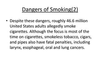 Dangers of Smoking(2)
• Despite these dangers, roughly 46.6 million
  United States adults allegedly smoke
  cigarettes. Although the focus is most of the
  time on cigarettes, smokeless tobacco, cigars,
  and pipes also have fatal penalties, including
  larynx, esophageal, oral and lung cancers.
 