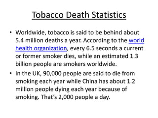 Tobacco Death Statistics
• Worldwide, tobacco is said to be behind about
  5.4 million deaths a year. According to the world
  health organization, every 6.5 seconds a current
  or former smoker dies, while an estimated 1.3
  billion people are smokers worldwide.
• In the UK, 90,000 people are said to die from
  smoking each year while China has about 1.2
  million people dying each year because of
  smoking. That’s 2,000 people a day.
 