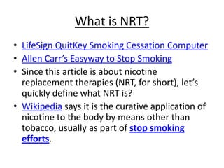 What is NRT?
• LifeSign QuitKey Smoking Cessation Computer
• Allen Carr’s Easyway to Stop Smoking
• Since this article is about nicotine
  replacement therapies (NRT, for short), let’s
  quickly define what NRT is?
• Wikipedia says it is the curative application of
  nicotine to the body by means other than
  tobacco, usually as part of stop smoking
  efforts.
 