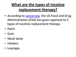 What are the types of nicotine
       replacement therapy?
• According to cancer.org, the US Food and Drug
  Administration (FDA) has given approval to 5
  types of nicotine replacement therapy:
• Patch
• Gum
• Nasal spray
• Inhalers
• Lozenges
 
