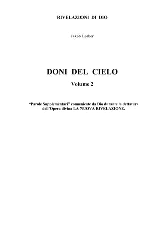 RIVELAZIONI DI DIO


                       Jakob Lorber




         DONI DEL CIELO
                       Volume 2


“Parole Supplementari” comunicate da Dio durante la dettatura
        dell’Opera divina LA NUOVA RIVELAZIONE.
 