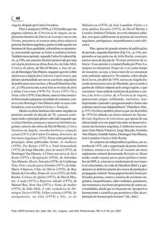 40
Angola, dirigido por Carlos Ervedosa.                             Makulusssu (1975), de José Luandino Vieira; e a
        Pires Laranjeira (1995b, p.134) lembra que nas            série poética Kuzuela (1973), de David Mestre e
páginas culturais de A Província de Angola, no su-                Lusiário António Chifuchi, teve três números edita-
plemento literário do Diário de Luanda e na revista               dos, nos quais publicaram-se poemas de escritores
Prisma, procurava-se exercer uma crítica alusiva à                angolanos, portugueses, moçambicanos e euro-afri-
genuína literatura angolana e punia-se tudo quanto era            canos.
literatura de fraca qualidade, colonialista ou oportunis-                Mas, apesar do grande número de publicações
ta, procurando apontar ao leitor a autêntica leitura.             do período, segundo Hamilton (Op. Cit.., p.154), am-
Também nesse período, segundo Carlos Ervedosa (Op.                parando-se nas palavras de Jofre Rocha, esses pri-
cit., p.150), um concurso literário promovido por uma             meiros anos da década de 70 eram um horror de si-
cervejaria premiou as obras Bom dia, de João Abel,                lêncio. Essa opinião é compartilhada por Pires La-
Crônica do gheto, de David Mestre, e Auto de na-                  ranjeira ao interpretar Tempo de cicio como tempo
tal, de Domingos Van-Dúnem, enquanto que em Lobito                de sussurrar, ou seja, o único meio de se comunicar
iniciava-se a edição dos Cadernos Capricórnios, que               num ambiente repressivo. No entanto, a Revolução
dariam oportunidade aos novos escritores angolanos                dos Cravos, em abril de 1974, ecoou em Angola tra-
de publicarem seus escritos, e Russell Hamilton (Op.              zendo promissores ares de liberdade, provocando a
cit., p.150) acrescenta a essa lista as revistas de artes         quebra do silêncio imposto pelo antigo regime, o que
e letras Convivium (1970-71), Vector (1971-72) e                  ocasionou “uma onda de reedições de poemas e con-
Noite e Dia (1970). Esta última, uma revista comerci-             tos, e no Artes e Letras de A Província de Angola,
al direcionada à pequena sociedade de consumo, con-               apareceram artigos celebrando, escritores, rein-
tava com Domingos Van-Dúnem entre os seus cola-                   terpretando o passado e prognosticando o futuro das
boradores, com a coluna Folclore e Tradição.                      colónias rumo à sua independência” (Hamilton, ibid.,
        Dentre as obras literárias relevantes surgidas na         p.157). O crítico também observa que em dezembro
primeira metade da década de 70, a poesia conti-                  de 1974 foi editado um único número de Ngoma:
nuou sendo o principal gênero cultivado enquanto que              Revista Angolense de Literatura, que apesar de sua
a crítica literária começou a nascer no território an-            efemeridade teve um papel relevante no desenvolvi-
golano, através das obras de David Mestre, Crítica                mento da literatura angolana, Colaboram nesse nú-
literária em Angola: resenha histórica e situação                 mero João-Maria Vilanova, Jorge Macedo, Aristides
actual (1971) e de Carlos Ervedosa, Itinerário da                 Van-Dúnem, Arnaldo Santos, Domingos Van-Dúnem,
literatura angolana (1972). Nesse curto período as                José Luandino Vieira e Jofre Rocha.
principais obras publicadas foram: As mulheres                           Às vésperas da independência política, em se-
(1970), Pai Ramos (1971) e Irmã humanidade                        tembro de 1975, sob a organização do poeta António
(1973), de Jorge Macedo; Auto de natal (1972), de                 Cardoso, estreava no Diário de Luanda um novo
Domingos Van-Dúnem; A Última narrativa de Vavó                    suplemento cultural denominado Resistência. Desse
Kiala (1973) e Resignação (1974), de Artistides                   modo, sendo o poeta um ex-preso político e mem-
Van-Dúnem; Mestre Tamoda (1974), de Uanhenga                      bro do MPLA, estavam os intelectuais do movimen-
Xitu; Vinte canções para Ximinha (1971), de João-                 to revolucionário, na visão de Hamilton (Ibid.), a apo-
Maria Vilanova; Chão de Oferta (1972), de Ruy                     derarem-se definitivamente dos meios de produção e
Duarte de Carvalho; Tempo de cicio (1973), de Jofre               propagação cultural. Nessa página literária foram pu-
Rocha; Crónica do ghetto (1973), de David Mes-                    blicados poemas, contos e ensaios de escritores an-
tre; A onda (1973) e Regresso adiado (1973), de                   golanos, moçambicanos, cabo-verdianos, guineenses,
Manuel Rui; Bom Dia (1971) e Nome de mulher                       são-tomenses e escritores progressistas de outras na-
(1973), de João Abel; A vida verdadeira de Do-                    cionalidades, desde que se situassem na “perspectiva
mingos Xavier (1974), Velhas estórias (1974), No                  humanizante e científica que postulava o fim, da ex-
antigamente, na vida (1974) e Nós, os do                          ploração do homem pelo homem” (Id., ibid.).



Publ. UEPG Humanit. Sci., Appl. Soc. Sci., Linguist., Lett. Arts, Ponta Grossa, 15 (1) 31-42, jun. 2007
 