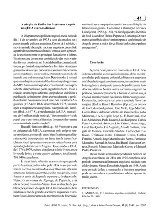 41
      A criação da União dos Escritores Angola                 nacional, teve um papel essencial na consolidação da
      nos (UEA): a consolidação                                literatura angolana. Conforme a afirmação de Pires
                                                               Laranjeira (1995b, p.165), “a divulgação dos inéditos
       A independência política chegou à meia-noite do         de José Luandino Vieira, Pepetela, Uanhenga Xitu e
dia 11 de novembro de 1975 e com ela mudou-se o                outros contribuiu decisivamente para a confirmação de
panorama da cultura angolana. Como já é sabido, o              Angola como a maior força literária dos cinco países
movimento de libertação nacional angolano, concebido           emergentes”.
a partir de movimentos culturais, contava com a presen-
ça de escritores entre os principais fundadores e líderes.
Escritores que deram sua contribuição das mais varia-
das formas possíveis: no front da batalha comandando                  Conclusão
tropas, produzindo na prisão obras literárias de mensa-
gem anti-colonial que pudessem conscientizar e encora-                A partir desse primeiro momento da UEA, des-
jar os angolanos, ou no exílio, chamando a atenção do          sa febre editorial que resgatou inúmeras obras literári-
mundo para o drama angolano. Desse modo, é natural             as caladas pelo regime colonial, a literatura angolana
que uma das primeiras medidas tomadas pelo governo             em liberdade seguiria outros rumos, tornando-se mais
do MPLA ao assumir o poder, constituindo como pre-             heterogênea e abrigando em seu bojo diferentes ten-
sidente da república o poeta Agostinho Neto, fosse a           dências estéticas. Muitos outros escritores surgiram no
criação de um órgão editorial que pudesse viabilizar a         período pós-independência e foram se juntar aos já
publicação de inúmeras obras escritas durante o perío-         citados anteriormente no cânone literário angolano.
do colonial. Assim nasceu a União dos Escritores An-           Dentre eles, podemos citar, com a ajuda de Pires La-
golanos (UEA) em 10 de dezembro de 1975, um mês                ranjeira (Ibid.) e Russell Hamilton (Op. cit.), os nomes
após a independência angolana. Na opinião de Hamil-            de José Eduardo Agualusa, João Melo, Jorge Macedo,
ton (Ibid., p.167-8), a proclamação da UEA, num cli-           Garcia Bires, Adriano Botelho de Vasconcelos, João
ma civil-militar ainda instável, “é testemunho vivo do         Maimona, J. A. S. Lopito Feijó K., E. Bonavena, José
papel que o escritor e a literatura desempenhavam na           Luís Mendonça, Paula Tavares, Luís Kanjimbo, Carlos
nova sociedade em formação”.                                   Ferreira, António Fonseca, Lisa Cristel, Victor Jorge,
       Russell Hamilton (Ibid., p.168-9) observa que           Luís Elias Queta, Rui Augusto, Ana de Santana, Fra-
os dirigentes do MPLA, a começar pelo próprio poe-             gata de Moraes, Roderick Neohne, Conceição Cris-
ta-presidente, cientes do papel significativo que a lite-      tóvão, Cristóvão Neto, Fernando Couto, Carlos
ratura pode desempenhar na árdua tarefa da unifica-            Ferreira, António Jorge Monteiro dos Santos, Fernando
ção nacional, apressaram-se a concretizar bases para           Monteiro, Samuel de Sousa, Rui Bueti, Otaviano Cor-
a produção literária em Angola. Desse modo, a UEA,             reia, Rosário Marcelino, Maria do Carmo e Manuel
de 1976 a 1979, editou cinqüenta e dois livros, onze           Pedro Pacavira.
livros de bolso, e vinte quatro cadernos, totalizando                 Desse modo, com a independência política de
798.040 exemplares.                                            Angola e a criação da UEA em 1975 completa-se o
       É importante salientar novamente que grande             período de ruptura da literatura angolana, iniciado com
parte das obras publicadas pela UEA nesse período              o Movimento Vamos Descobrir Angola em 1948. Após
foram escritas no início dos anos 70 ou nas décadas            esse período de luta e maturação, a literatura angolana
anteriores durante a guerrilha, o exílio ou a prisão, como     pode se considerar consolidada e adulta, apesar de
foram os casos de Sagrada esperança, de Agostinho              muito jovem.
Neto, As aventuras de Ngunga, de Pepetela, e as
obras de José Luandino Vieira. Essa avalanche de pu-
blicações promovidas pela UEA, trazendo à luz obras            REFERENCIAS
inéditas ou não de grandes escritores angolanos e tam-         1. ANDRADE, C. Literatura angolana (opiniões). Lisboa:
bém figuras importantes do movimento de libertação             Edições 70, 1980.


                            Publ. UEPG Ci. Hum., Ci. Soc. Apl., Ling., Letras e Artes, Ponta Grossa, 15 (1) 31-42, jun. 2007
 