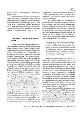 33
em 1975, quando é fundada a União dos Escritores                completamente. Pouco sabiam sobre os afluentes do
Angolanos (UEA).                                                Kuanza (o principal rio angolano) e as diversas etnias
      Essa terceira etapa de desenvolvimento de lite-           angolanas e suas tradições, e nada sobre a rainha
raturas pós-coloniais descrita por Bonnici, coincide            Nzinga ou o rei Ngola.
com a terceira fase do processo de conscientização                     Albert Memmi (1989, p.95), ao comentar essa
do intelectual nativo concebido por Frantz Fanon                prática colonialista de educar o colonizado na cultura
(1963) como a “fase de luta”, na qual “o intelectual            do colonizador, afirma que a criança “que tem a opor-
nativo, após ter entranhado com o povo e no povo,               tunidade de ser acolhida em uma escola, não será por
começa a inflamar o povo... torna-se o despertador              ela nacionalmente salva: a memória que lhe formam não
do povo” (Fanon apud Bonnic, Op. cit., p. 27)                   é a de seu povo. A história que lhe contam não é a
                                                                sua”, ressalvando que a maior parte das crianças colo-
                                                                nizadas está na rua. Salvato Trigo, fazendo eco a
                                                                Memmi, acrescenta que a escola foi uma instituição de
       O Movimento Vamos Descobrir Angola: a                    grande utilidade para o regime colonial:
       ruptura
                                                                       Na escola, procurava-se dominar espiritualmente
       Em 1948, quando jovens estudantes angolanos,                    os colonizados pelo apagamento dos seus valores
conscientizados de que pouco ou nada sabiam sobre a                    culturais e civilizacionais, pelo banimento da sua
                                                                       língua, pela niilificação da sua história. Impunha-
sua terra, lançaram o grito “Vamos descobrir Angola”,
                                                                       se outros valores estranhos à África, exigindo-se
começou a mais importante fase da literatura angola-
                                                                       duma forma absoluta, a obediência à cultura e à
na. Foi o rito de passagem para a angolanidade: o es-                  civilização européias que a escola colonial defen-
tágio inicial de uma literatura moderna que começava a                 dia e divulgava. (198-, p.148)
reivindicar a sua maioridade. Foi o momento de ruptu-
ra com os padrões estéticos que haviam moldado um                      O escritor angolano Jofre Rocha (1997, p.221)
século do fazer literário em Angola, em favor de um             observa que nesse período em Angola a política de
caminho delineado pela africanidade e angolanidade,             assimilação cultural do poder colonial “visava acima
que seriam suportes da reivindicação de uma nação               de tudo domesticar e despersonalizar o homem ango-
livre do domínio colonial. Foi o início da fase crucial         lano, procurando levá-lo a renegar os seus valores, as
pela qual passam as literaturas de povos colonizados            suas crenças, a sua fé, menosprezando o seu próprio
de que Fanon (Op. cit.) nos fala, de que somente a              universo cultural”. Esse procedimento do governo por-
partir dela é possível falar de uma literatura verdadei-        tuguês vai de encontro à observação de Frantz Fanon
ramente nacional. Foi o momento em que a palavra                sobre a violência do colonialismo em relação às tradi-
literária transformou-se em arma de combate.                    ções culturais do colonizado: “O colonialismo não se
       Segundo Carlos Ervedosa (1979), angolanos                contenta apenas em manter um povo em suas garras e
negros, brancos e mestiços iniciaram em 1948, em                em esvaziar o cérebro do nativo de qualquer forma e
Luanda, o movimento cultural Vamos Descobrir An-                conteúdo. Por uma espécie de lógica perversa, ele se
gola, tendo em mente o estudo da terra em que nasce-            volta para o passado do povo, e o distorce, o desfigu-
ram e que tanto amavam, e que, no entanto, mal co-              ra e o destrói” (Fanon, op. cit., p.192).
nheciam. Esses rapazes, totalmente assimilados à cul-                  Para superar essa ignorância em relação ao meio
tura européia, eram ex-alunos do liceu Salvador Cor-            em que viviam, os integrantes do Movimento Vamos
reia, que por um motivo ou por outro não puderam ir à           Descobrir Angola propunham uma redescoberta dos
metrópole em busca de uma formação universitária.               valores culturais angolanos sufocados pela assimilação
Eles haviam estudado toda a cultura portuguesa e sa-            cultural. O ensaísta Mário de Andrade, um dos princi-
biam tudo sobre o país colonizador: a geografia, o cli-         pais intelectuais angolanos do período e também da
ma, a fauna, a flora, a literatura e as tradições culturais;    história da literatura angolana, comenta a formulação
ao mesmo tempo em que desconheciam Angola quase                 teórica e estética do movimento feita pelo seu líder, o

                             Publ. UEPG Ci. Hum., Ci. Soc. Apl., Ling., Letras e Artes, Ponta Grossa, 15 (1) 31-42, jun. 2007
 