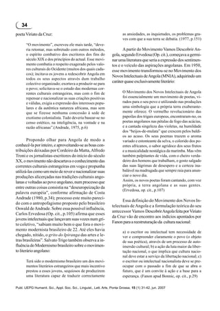 34
poeta Viriato da Cruz:                                                   as ansiedades, as inquietudes, os problemas gra-
                                                                         ves com que a sua terra se debatia. (1977, p.151)
       “O movimento”, escreveu ele mais tarde, “deve-
       ria retomar, mas sobretudo com outros métodos,                    A partir do Movimento Vamos Descobrir An-
       o espírito combativo dos escritores dos fins do            gola, segundo Ervedosa (Op. cit.), começava a germi-
       século XIX e dos princípios do actual. Esse movi-          nar uma literatura que seria a expressão dos sentimen-
       mento combatia o respeito exagerado pelos valo-            tos e o veículo das aspirações angolanas. Em 1950,
       res culturais do Ocidente (muitos dos quais cadu-          esse movimento transformou-se no Movimento dos
       cos); incitava os jovens a redescobrir Angola em
                                                                  Novos Intelectuais de Angola (MNIA), adquirindo um
       todos os seus aspectos através dum trabalho
       colectivo organizado; exortava a produzir-se para
                                                                  caráter quase exclusivamente literário:
       o povo; solicitava-se o estudo das modernas cor-
       rentes culturais estrangeiras, mas com o fim de                   O Movimento dos Novos Intelectuais de Angola
       repensar e nacionalizar as suas criações positivas                foi essencialmente um movimento de poetas, vi-
       e válidas, exigia a expressão dos interesses popu-                rados para o seu povo e utilizando nas produções
       lares e da autêntica natureza africana, mas sem                   uma simbologia que a própria terra exuberante-
       que se fizesse nenhuma concessão à sede de                        mente oferece. O vermelho revolucionário das
       exotismo colonialista. Tudo deveria basear-se no                  papoilas dos trigais europeus, encontraram-no, os
       censo estético, na inteligência, na vontade e na                  poetas angolanos nas pétalas de fogo das acácias,
       razão africanas”.(Andrade, 1975, p.6)                             e a cantada singeleza das violetas, na humildade
                                                                         dos “beijos-de-mulata” que crescem pelos baldi-
                                                                         os ao acaso. Os seus poemas trazem o aroma
        Propondo olhar para Angola de modo a                             variado e estonteante da selva, o colorido dos po-
conhecê-la por inteiro, e aproveitando-se as boas con-                   entes africanos, o sabor agridoce dos seus frutos
tribuições deixadas por Cordeiro da Matta, Alfredo                       e a musicalidade nostálgica da marimba. Mas vêm
Troni e os jornalistas-escritores do início do século                    também palpitantes de vida, com o cheiro verda-
XX, o movimento não descartava o conhecimento das                        deiro dos homens que trabalham, o gosto salgado
correntes culturais estrangeiras em voga e propunha                      das suas lágrimas de desespero e a certeza ina-
utilizá-las como um meio de rever e nacionalizar suas                    balável na madrugada que sempre raia para anun-
produções alicerçadas nas tradições culturais ango-                      ciar o novo dia.
lanas e voltadas ao povo angolano, num processo que                      Assim, os novos poetas foram cantando, com voz
                                                                         própria, a terra angolana e as suas gentes.
entre outras coisas consistia na “deseuropeização da
                                                                         (Ervedosa, op. cit., p.107)
palavra européia”, conforme afirmação de Costa
Andrade (1980, p.34); processo este muito pareci-
                                                                        Essa definição do Movimento dos Novos In-
do com o antropofagismo proposto pelo brasileiro
                                                                  telectuais de Angola e a formulação teórica do seu
Oswald de Andrade. Sobre essa possível influência,
                                                                  antecessor Vamos Descobrir Angola feita por Viriato
Carlos Ervedosa (Op. cit., p.105) afirma que esses
                                                                  da Cruz vão de encontro aos indícios apontados por
jovens intelectuais que lançavam suas vozes num gri-
                                                                  Fanon para a reestruturação da cultura nacional:
to coletivo, “sabiam muito bem o que fora o movi-
mento modernista brasileiro de 22. Até eles havia                        a) o escritor ou intelectual tem necessidade de
chegado, nítido, o grito do Ipiranga das artes e le-                     ver e compreender claramente o povo (o objeto
tras brasileiras”. Salvato Trigo também observa a in-                    de sua poética), através de um processo de auto-
fluência do Modernismo brasileiro sobre o movimen-                       imersão cultural; b) a ação da luta maior da liber-
to literário angolano:                                                   tação nacional, o que implica que cultura nacio-
                                                                         nal deve estar a serviço da libertação nacional; c)
       Terá sido o modernismo brasileiro um dos movi-                    o escritor ou intelectual nacionalista deve se pre-
       mentos literários estrangeiros que mais incentivo                 ocupar com o passado a fim de que se abra o
       prestou a esses jovens, sequiosos de produzirem                   futuro, que é um convite à ação e a base para a
       uma literatura capaz de traduzir correctamente                    esperança. (Fanon apud Bonnic, op. cit., p.29)

Publ. UEPG Humanit. Sci., Appl. Soc. Sci., Linguist., Lett. Arts, Ponta Grossa, 15 (1) 31-42, jun. 2007
 