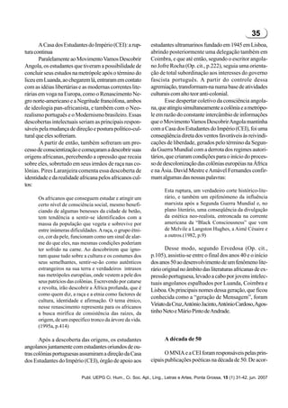 35
       A Casa dos Estudantes do Império (CEI): a rup-         estudantes ultramarinos fundado em 1945 em Lisboa,
tura continua                                                 abrindo posteriormente uma delegação também em
       Paralelamente ao Movimento Vamos Descobrir             Coimbra, e que até então, segundo o escritor angola-
Angola, os estudantes que tiveram a possibilidade de          no Jofre Rocha (Op. cit., p.222), seguia uma orienta-
concluir seus estudos na metrópole após o término do          ção de total subordinação aos interesses do governo
liceu em Luanda, ao chegarem lá, entraram em contato          fascista português. A partir do controle dessa
com as idéias libertárias e as modernas correntes lite-       agremiação, transformam-na numa base de atividades
rárias em voga na Europa, como o Renascimento Ne-             culturais com alto teor anti-colonial.
gro norte-americano e a Negritude francófona, ambos                  Esse despertar coletivo da consciência angola-
de ideologia pan-africanista, e também com o Neo-             na, que atingiu simultaneamente a colônia e a metrópo-
realismo português e o Modernismo brasileiro. Essas           le em razão do constante intercâmbio de informações
descobertas intelectuais seriam as principais respon-         que o Movimento Vamos Descobrir Angola mantinha
sáveis pela mudança de direção e postura político-cul-        com a Casa dos Estudantes do Império (CEI), foi uma
tural que eles sofreriam.                                     conseqüência direta dos ventos favoráveis às reivindi-
        A partir de então, também sofreram um pro-            cações de liberdade, gerados pelo término da Segun-
cesso de conscientização e começaram a descobrir suas         da Guerra Mundial com a derrota dos regimes autori-
origens africanas, percebendo a opressão que recaia           tários, que criaram condições para o início do proces-
sobre eles, sobretudo em seus irmãos de raça nas co-          so de descolonização das colônias européias na África
lônias. Pires Laranjeira comenta essa descoberta de           e na Ásia. David Mestre e Amável Fernandes confir-
identidade e da realidade africana pelos africanos cul-       mam algumas das nossas palavras:
tos:
                                                                     Esta ruptura, um verdadeiro corte histórico-lite-
      Os africanos que conseguem estudar e atingir um                rário, e também um epifenómeno da influência
      certo nível de consciência social, mesmo benefi-               marxista após a Segunda Guerra Mundial e, no
      ciando de algumas benesses da cidade de betão,                 plano literário, uma conseqüência da divulgação
      tem tendência a sentir-se identificados com a                  da estética neo-realista, entroncada na corrente
      massa da população que vegeta e sobrevive por                  americana da “Black Consciousness” que vem
      entre inúmeras dificuldades. A raça, o grupo étni-             de Melvile a Langston Hughes, a Aimé Césaire e
      co, cor da pele, funcionam como um sinal de alar-              a outros.(1982, p.9)
      me do que eles, nas mesmas condições poderiam
      ter sofrido na carne. Ao descobrirem que igno-                 Desse modo, segundo Ervedosa (Op. cit.,
      ram quase tudo sobre a cultura e os costumes dos        p.105), assistiu-se entre o final dos anos 40 e o início
      seus semelhantes, sentir-se-ão como autênticos          dos anos 50 ao desenvolvimento de um fenômeno lite-
      estrangeiros na sua terra e verdadeiros intrusos        rário original no âmbito das literaturas africanas de ex-
      nas metrópoles européias, onde vestem a pele dos        pressão portuguesa, levado a cabo por jovens intelec-
      seus patrícios das colônias. Escrevendo por catarse     tuais angolanos espalhados por Luanda, Coimbra e
      e revolta, irão descobrir a África profunda, que é      Lisboa. Os principais nomes dessa geração, que ficou
      como quem diz, a raça e a etnia como factores de
                                                              conhecida como a “geração de Mensagem”, foram
      cultura, identidade e afirmação. O tema étnico,
      nesse renascimento representa para os africanos
                                                              Viriato da Cruz,António Jacinto,António Cardoso, Agos-
      a busca mirífica de consistência das raízes, da         tinho Neto e Mário Pinto de Andrade.
      origem, de um específico tronco da árvore da vida.
      (1995a, p.414)

       Após a descoberta das origens, os estudantes                  A década de 50
angolanos juntamente com estudantes oriundos de ou-
tras colônias portuguesas assumiram a direção da Casa                O MNIA e a CEI foram responsáveis pelas prin-
dos Estudantes do Império (CEI), órgão de apoio aos           cipais publicações poéticas na década de 50. De acor-

                           Publ. UEPG Ci. Hum., Ci. Soc. Apl., Ling., Letras e Artes, Ponta Grossa, 15 (1) 31-42, jun. 2007
 