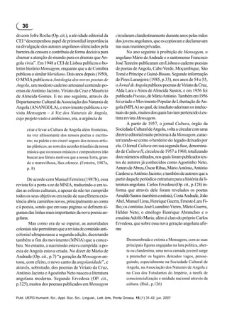 36
do com Jofre Rocha (Op. cit.), a atividade editorial da           circularam clandestinamente durante anos pelas mãos
CEI “desempenhou papel de primordial importância                  dos jovens angolanos, que os copiavam e declamavam
na divulgação dos autores angolanos silenciados pela              nas suas reuniões privadas.
barreira da censura e contribuiu de forma decisiva para                   No ano seguinte à proibição de Mensagem, o
chamar a atenção do mundo para os dramas que An-                  angolano Mário de Andrade e o santomense Francisco
gola vivia”. Em 1948 a CEI de Lisboa publicou o bo-               José Tenreiro publicaram em Lisboa o caderno poesias
letim literário Mensagem, enquanto que a de Coimbra               de poetas de Angola, Cabo Verde, Moçambique, São
publicou o similar Meridiano. Dois anos depois (1950),            Tomé e Príncipe e Guiné-Bissau. Segundo informação
O MNIA publicou a Antologia dos novos poetas de                   de Pires Laranjeira (1985, p.33), nos anos de 54 e 55,
Angola, um modesto caderno artesanal contendo po-                 o Jornal de Angola publicou poemas de Viriato da Cruz,
emas de António Jacinto, Viriato da Cruz e Maurício               Alda Lara e Aires de Almeida Santos, e em 1956 foi
de Almeida Gomes. E no ano seguinte, através do                   publicado Poesias, de Mário António. Também em 1956
Departamento Cultural da Associação dos Naturais de               foi criado o Movimento Popular de Libertação de An-
Angola (ANANGOLA), o movimento publicou a re-                     gola (MPLA) ao qual, de imediato aderiram os intelec-
vista Mensagem – A Voz dos Naturais de Angola,                    tuais do país, muitos dos quais haviam pertencido à ex-
cujo projeto vasto e ambicioso, era, a urgência de                tinta revista Mensagem.
                                                                          A partir de 1957, o jornal Cultura, órgão da
       criar e levar a Cultura de Angola além fronteiras,         Sociedade Cultural de Angola, volta a circular com uma
       na voz altissonante dos nossos poetas e escrito-           diretriz editorial muito próxima à da Mensagem, carac-
       res; na paleta e no cinzel seguro dos nossos artis-        terizando-se como o herdeiro do legado deixado por
       tas plásticos; ao som dos acordes triunfais da nossa       ela. O Jornal Cultura em sua segunda fase, denomina-
       música que os nossos músicos e compositores irão           do de Cultura II, circulou de 1957 a 1960, totalizando
       buscar aos férteis motivos que a nossa Terra, gran-        doze números editados, nos quais foram publicados tex-
       de e maravilhosa, lhes oferece. (Ferreira, 1987a,          tos de autores já conhecidos como Agostinho Neto,
       p. 8)                                                      Antero de Abreu, Óscar Ribas, Mário António, António
                                                                  Cardoso e António Jacinto; e também de autores que a
       De acordo com Manuel Ferreira (1987b), essa                partir daquele periódico entrariam para a história da li-
revista foi a porta-voz do MNIA, traduzindo-o em to-              teratura angolana. Carlos Ervedosa (Op. cit., p.128) in-
das as esferas culturais, e apesar de não ter cumprido            forma que através dele foram revelados os poetas
todos os seus objetivos em razão de sua efêmera exis-             Arnaldo Santos (também contista), Costa Andrade, João
tência abriu caminhos novos, principalmente ao conto              Abel, Manuel Lima, Henrique Guerra, Ernesto Lara Fi-
e à poesia, sendo que em suas páginas se definem al-              lho; os contistas José Luandino Vieira, Mário Guerra,
gumas das linhas mais importantes da nova poesia an-              Hélder Neto; o etnólogo Henrique Abranches e o
golana.                                                           ensaísta Adolfo Maria; além é claro do próprio Carlos
        Mas como era de se esperar, as autoridades                Ervedosa, que sobre essa nova geração angolana afir-
coloniais não permitiram que a revista de conteúdo anti-          ma:
colonial ultrapassasse a segunda edição, decretando
também o fim do movimento (MNIA) que a conce-                            Desmembrada e extinta a Mensagem, com as suas
beu. No entanto, a sua missão estava cumprida: a po-                     principais figuras engajadas na luta política, aber-
esia de Angola estava criada. No dizer de Mário de                       ta ou clandestina, uma nova camada juvenil surge
Andrade (Op. cit., p.7) “a geração da Mensagem en-                       a preencher os lugares deixados vagos, prosse-
toou, com efeito, o novo canto da angolanidade”, e                       guindo, especialmente na Sociedade Cultural de
através, sobretudo, dos poemas de Viriato da Cruz,                       Angola, na Associação dos Naturais de Angola e
António Jacinto e Agostinho Neto nasceu a literatura                     na Casa dos Estudantes do Império, a tarefa de
angolana moderna. Segundo Ervedosa (OP. cit.,                            consciencialização e unidade nacional através da
p.125), muitos dos poemas publicados em Mensagem                         cultura. (Ibid., p.126)


Publ. UEPG Humanit. Sci., Appl. Soc. Sci., Linguist., Lett. Arts, Ponta Grossa, 15 (1) 31-42, jun. 2007
 