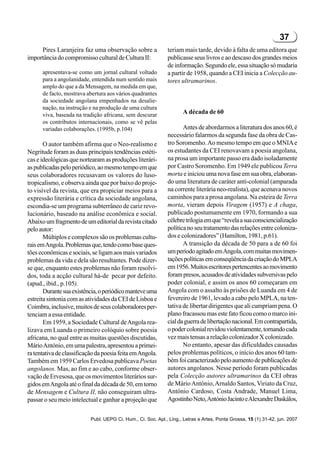 37
     Pires Laranjeira faz uma observação sobre a              teriam mais tarde, devido à falta de uma editora que
importância do compromisso cultural de Cultura II:            publicasse seus livros e ao descaso dos grandes meios
                                                              de informação. Segundo ele, essa situação só mudaria
      apresentava-se como um jornal cultural voltado          a partir de 1958, quando a CEI inicia a Colecção au-
      para a angolanidade, entendida num sentido mais         tores ultramarinos.
      amplo do que a da Mensagem, na medida em que,
      de facto, mostrava abertura aos vários quadrantes
      da sociedade angolana empenhados na desalie-
      nação, na instrução e na produção de uma cultura
      viva, baseada na tradição africana, sem descurar               A década de 60
      os contributos internacionais, como se vê pelas
      variadas colaborações. (1995b, p.104)                          Antes de abordarmos a literatura dos anos 60, é
                                                              necessário falarmos da segunda fase da obra de Cas-
       O autor também afirma que o Neo-realismo e             tro Soromenho. Ao mesmo tempo em que o MNIA e
Negritude foram as duas principais tendências estéti-         os estudantes da CEI renovavam a poesia angolana,
cas e ideológicas que nortearam as produções literári-        na prosa um importante passo era dado isoladamente
as publicadas pelo periódico, ao mesmo tempo em que           por Castro Soromenho. Em 1949 ele publicou Terra
seus colaboradores recusavam os valores do luso-              morta e iniciou uma nova fase em sua obra, elaboran-
tropicalismo, e observa ainda que por baixo do proje-         do uma literatura de caráter anti-colonial (amparada
to visível da revista, que era propiciar meios para a         na corrente literária neo-realista), que acenava novos
expressão literária e crítica da sociedade angolana,          caminhos para a prosa angolana. Na esteira de Terra
escondia-se um programa subterrâneo de cariz revo-            morta, vieram depois Viragem (1957) e A chaga,
lucionário, baseado na análise econômica e social.            publicado postumamente em 1970, formando a sua
Abaixo um fragmento de um editorial da revista citado         célebre trilogia em que “revela a sua consciencialização
pelo autor:                                                   política no seu tratamento das relações entre coloniza-
       Múltiplos e complexos são os problemas cultu-          dos e colonizadores” (Hamilton, 1981, p.61).
rais em Angola. Problemas que, tendo como base ques-                 A transição da década de 50 para a de 60 foi
tões econômicas e sociais, se ligam aos mais variados         um período agitado em Angola, com muitas movimen-
problemas da vida e dela são resultantes. Pode dizer-         tações políticas em conseqüência da criação do MPLA
se que, enquanto estes problemas não foram resolvi-           em 1956. Muitos escritores pertencentes ao movimento
dos, toda a acção cultural há-de pecar por defeito.           foram presos, acusados de atividades subversivas pelo
(apud., ibid., p.105).                                        poder colonial, e assim os anos 60 começaram em
       Durante sua existência, o periódico manteve uma        Angola com o assalto às prisões de Luanda em 4 de
estreita sintonia com as atividades da CEI de Lisboa e        fevereiro de 1961, levado a cabo pelo MPLA, na ten-
Coimbra, inclusive, muitos de seus colaboradores per-         tativa de libertar dirigentes que ali cumpriam pena. O
tenciam a essa entidade.                                      plano fracassou mas este fato ficou como o marco ini-
       Em 1959, a Sociedade Cultural de Angola rea-           cial da guerra de libertação nacional. Em contrapartida,
lizava em Luanda o primeiro colóquio sobre poesia             o poder colonial revidou violentamente, tornando cada
africana, no qual entre as muitas questões discutidas,        vez mais tensas a relação colonizador X colonizado.
Mário António, em uma palestra, apresentou a primei-                 No entanto, apesar das dificuldades causadas
ra tentativa de classificação da poesia feita em Angola.      pelos problemas políticos, o início dos anos 60 tam-
Também em 1959 Carlos Ervedosa publicava Poetas               bém foi caracterizado pelo aumento de publicações de
angolanos. Mas, ao fim e ao cabo, conforme obser-             autores angolanos. Nesse período foram publicadas
vação de Ervesosa, que os movimentos literários sur-          pela Colecção autores ultramarinos da CEI obras
gidos em Angola até o final da década de 50, em torno         de Mário António, Arnaldo Santos, Viriato da Cruz,
de Mensagem e Cultura II, não conseguiram ultra-              António Cardoso, Costa Andrade, Manuel Lima,
passar o seu meio intelectual e ganhar a projeção que         Agostinho Neto, António Jacinto e Alexandre Daskálos,


                           Publ. UEPG Ci. Hum., Ci. Soc. Apl., Ling., Letras e Artes, Ponta Grossa, 15 (1) 31-42, jun. 2007
 