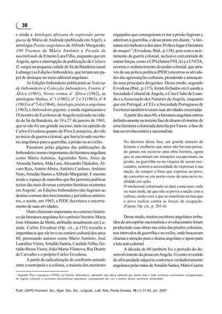 38
e ainda a Antologia africana de expressão portu-                             engajados que conseguiram evitar a prisão fugiram e
guesa de Mário de Andrade (publicada em Argel), a                            aderiram à guerrilha, e desse ponto em diante, “a lite-
antologia Poetas angolanos de Alfredo Margarido,                             ratura reivindicativa dos anos 50 dava lugar à literatura
100 Poemas de Mário António e Picada de                                      de maquis” (Ervedosa, Ibid., p.138), pois com o acir-
marimbondo de Ernesto Lara Filho, enquanto que em                            ramento da guerra colonial, inclusive com entrada de
Angola, após a interrupção da publicação de Cultura                          outras forças, como a UPA (futura FNLA) e a UNITA,
II, surgia na pequena cidade de Sá da Bandeira (atual                        ocorreu o endurecimento do poder colonial, que atra-
Lubango) as Edições Imbondeiro, que teriam um pa-                            vés da sua polícia política (PIDE) encerrou as ativida-
pel de destaque no meio editorial angolano.                                  des das agremiações culturais, prendendo e ameaçan-
       As Edições Imbondeiro publicaram as Notícias                          do seus principais dirigentes. Desse modo, segundo
de Imbomdeiro e Colecção Imbondeiro, Contos d’                               Ervedosa (Ibid., p.137), foram fechados em Luanda a
África (1961), Novos contos d’ África (1962), as                             Sociedade Cultural de Angola, o Cine Clube de Luan-
antologias Makua, nº 1 (1962), nº 2 e 3 (1963), nº 4                         da e a Associação dos Naturais de Angola, enquanto
(1963) e nº 5-6 (1964), Antologia poética angolana                           que em Portugal, a CEI e a Sociedade Portuguesa de
(1963), e Imbondeiro gigante, e ainda organizaram o                          Escritores também tiveram suas atividades encerradas.
I Encontro de Escritores de Angola realizado na cida-                               A partir dos anos 60, a literatura angolana entrou
de de Sá da Bandeira, de 19 a 27 de janeiro de 1963,                         definitivamente na terceira fase de desenvolvimento de
que só não foi um grande sucesso, tanto na opinião de                        uma literatura colonizada descrita por Fanon: a fase de
Carlos Ervedosa quanto de Pires Laranjeira, devido                           luta ou revolucionária e nacionalista:
ao início da guerra colonial, que havia levado escrito-
res angolanos para a guerrilha, a prisão ou ao exílio.                               No decorrer dessa fase, um grande número de
       Passaram pelas páginas das publicações da                                     homens e mulheres que antes não haviam pensa-
Imbondeiro nomes importantes da literatura angolana                                  do jamais em escrever uma obra literária, agora
como Mário António, Agostinho Neto, Aires de                                         que se encontram em situações excepcionais, na
Almeida Santos, Alda Lara, Alexandre Dáskalos, Ál-                                   prisão, na guerrilha ou na véspera de serem exe-
                                                                                     cutados, sentem a necessidade de expressar a sua
varo Reis, Antero Abreu, António Cardoso, António
                                                                                     nação, de compor a frase que expresse ao povo,
Neto, Arnaldo Santos e Alfredo Margarido. E mesmo                                    de converter-se em porta-vozes de uma nova re-
tendo o espaço de manobra que lhe permitia publicar                                  alidade em ação.
textos das mais diversas correntes literárias existentes                             O intelectual colonizado se dará conta mais cedo
em Angola2, as Edições Imbondeiro não fugiram ao                                     ou mais tarde, de que não se prova a nação com a
destino comum dos movimentos e periódicos anterio-                                   cultura, senão com a que se manifesta na luta que
res, e assim, em 1965, a PIDE decretava o encerra-                                   o povo realiza contra as forças de ocupação.
mento de suas atividades.                                                            (Fanon, Op. cit., p. 203-4)
       Outro elemento importante no contexto históri-
co da literatura angolana foi o prêmio literário Maria                               Desse modo, muitos escritores angolanos imbu-
José Abrantes da Motta, atribuído anualmente em Lu-                          ídos de um espírito nacionalista e revolucionário foram
anda. Carlos Ervedosa (Op. cit., p.135) ressalta a                           produzindo suas obras nas celas das prisões coloniais,
importância que ele teve no cenário cultural dos anos                        nos intervalos da guerrilha e no exílio, onde buscavam
60, premiando autores como Mário António, José                               chamar a atenção para o drama angolano e apoio para
Luandino Vieira, Arnaldo Santos, Candido Velha, Ge-                          a luta anti-colonial.
raldo Bessa Victor, João-Maria Vilanova, Rui Duarte                                  A década de 60 também foi o período do de-
de Carvalho e o próprio Carlos Ervedosa.                                     senvolvimento da prosa em Angola. O conto revestido
       A partir da radicalização do confronto armado                         de africanidade adquiriu contornos verdadeiramente
entre a metrópole e a colônia, a maioria dos escritores                      angolanos pelas mãos de Arnaldo Santos, Mário Guerra
2
  Segundo Pires Laranjeira (1995b), as Edições Imbondeiro, adotando uma tática editorial que punha lado a lado escritores reacionários (simpatizantes
do regime colonial) e escritores nacionalistas angolanos, conseguiram dar voz a muitos desses escritores silenciados.



Publ. UEPG Humanit. Sci., Appl. Soc. Sci., Linguist., Lett. Arts, Ponta Grossa, 15 (1) 31-42, jun. 2007
 