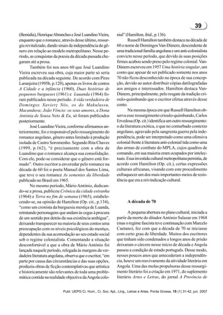 39
(Benúdia), Henrique Abranches e José Luandino Vieira,         nial” (Hamilton, ibid., p.136).
enquanto que o romance, através desse último, ressur-                Russell Hamilton também destaca na década de
giu revitalizado, dando sinais da independência do gê-        60 o nome de Domingos Van-Dúnem, descendente de
nero em relação ao modelo metropolitano. Nesse pe-            uma tradicional família angolana e um anti-colonialista
ríodo, as conquistas da poesia da década passada che-         convicto nesse período, que devido às suas posições
garam até a prosa.                                            firmes acabou sendo preso pelo regime colonial. Van-
       Também foi nos anos 60 que José Luandino               Dúnem escreveu em 1957 Uma história singular, um
Vieira escreveu sua obra, cuja maior parte só seria           conto que apesar de ser publicado somente nos anos
publicada na década seguinte. De acordo com Pires             70 não ficou desconhecido na época de sua concep-
Laranjeira (1995b, p.120), apenas os livros de contos         ção, devido ao autor distribuir cópias datilografadas
A Cidade e a infância (1960), Duas histórias de               aos amigos e interessados. Hamilton destaca Van-
pequenos burgueses (1961) e Luuanda (1964) fo-                Dúnem, principalmente, pelo resgate da tradição cri-
ram publicados nesse período. A vida verdadeira de            oulo-quimbundo que o escritor efetua através desse
Domingos Xavier; Nós, os do Makulussu,                        conto.
Macanduva; João Vêncio: os seus amores, e Dona                       Na mesma época em que Russell Hamilton ob-
Antónia de Sousa Neto & Eu, só foram publicados               serva esse ressurgimento crioulo-quimbundo, Carlos
posteriormente.                                               Ervedosa (Op. cit.) identifica um outro ressurgimento:
       José Luandino Vieira, conforme afirmamos an-           o da literatura exótica, o que no conturbado contexto
teriormente, foi o responsável pelo ressurgimento do          angolano, agravado pela sangrenta guerra pela inde-
romance angolano, gênero antes limitado à produção            pendência, pode ser interpretado como uma ofensiva
isolada de Castro Soromenho. Segundo Rita Chaves              colonial frente à literatura anti-colonial tida como uma
(1999, p.162), “é precisamente com a obra de                  das armas de combate do MPLA, cujos quadros de
Luandino que o romance alcança sua consolidação.              comando, em sua maioria eram ocupados por intelec-
Com ele, pode-se considerar que o gênero está for-            tuais. Essa investida cultural metropolitana permitia, de
mado”. Outro escritor a enveredar pelo romance na             acordo com Hamilton (Op. cit.), certas expressões
década de 60 foi o poeta Manuel dos Santos Lima,              culturais africanas, visando com este procedimento
que teve o seu romance As sementes da liberdade               enfraquecer um dos mais importantes meios de resis-
publicado no Brasil em 1965.                                  tência que era a reivindicação cultural.
       No mesmo período, Mário António, dedican-
do-se a prosa, publicou Crônica da cidade estranha
(1964) e Terra no fim de semana (1965), estabele-
cendo-se, na opinião de Hamilton (Op. cit., p.134),                  A década de 70
“como um cronista da burguesia mestiça de Luanda,
retratando personagens que andam às cegas à procura                  A pequena abertura no plano cultural, iniciada a
de um sentido por detrás da sua existência ambígua”,          partir da morte do ditador António Salazar em 1968
deixando transparecer na maioria de seus contos uma           (mas o regime fascista teve continuação com Marcelo
preocupação com os níveis psicológicos do mestiço,            Caetano), fez com que a década de 70 se iniciasse
dependentes da sua acomodação ao seu estado social            com certo grau de liberdade. Muitos dos escritores
sob o regime colonialista. Comentando a situação              que tinham sido condenados a longos anos de prisão
desconfortável a que a obra de Mário António foi              deixaram o cárcere nesse início de década e Angola
lançada naquele período, relegada às margens da ver-          passou a condição de estado português. Desse modo,
dadeira literatura angolana, observa que o escritor, “em      nesses poucos anos que antecederam a independên-
parte por causa das circunstâncias e das suas opções,         cia, houve um reavivamento da atividade literária em
produziu obras de ficção contemplativas que artística         Angola. Uma das molas propulsoras desse ressurgi-
e historicamente são relevantes de toda uma proble-           mento literário foi a criação em 1971, do suplemento
mática contida na realidade objectiva da Angola colo-         literário Artes e Letras, do jornal A Província de


                           Publ. UEPG Ci. Hum., Ci. Soc. Apl., Ling., Letras e Artes, Ponta Grossa, 15 (1) 31-42, jun. 2007
 