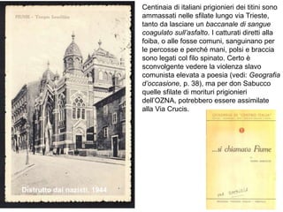 Centinaia di italiani prigionieri dei titini sono
ammassati nelle sfilate lungo via Trieste,
tanto da lasciare un baccanale di sangue
coagulato sull’asfalto. I catturati diretti alla
foiba, o alle fosse comuni, sanguinano per
le percosse e perché mani, polsi e braccia
sono legati col filo spinato. Certo è
sconvolgente vedere la violenza slavo
comunista elevata a poesia (vedi: Geografia
d’occasione, p. 38), ma per don Sabucco
quelle sfilate di morituri prigionieri
dell’OZNA, potrebbero essere assimilate
alla Via Crucis.
Distrutto dai nazisti, 1944
 