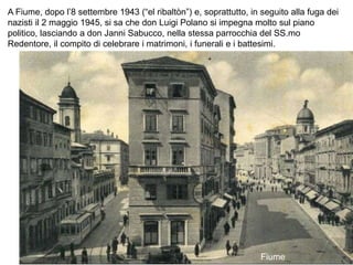 A Fiume, dopo l’8 settembre 1943 (“el ribaltòn”) e, soprattutto, in seguito alla fuga dei
nazisti il 2 maggio 1945, si sa che don Luigi Polano si impegna molto sul piano
politico, lasciando a don Janni Sabucco, nella stessa parrocchia del SS.mo
Redentore, il compito di celebrare i matrimoni, i funerali e i battesimi.
Fiume
 