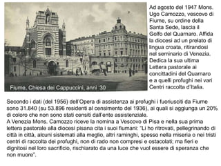 Secondo i dati (del 1956) dell’Opera di assistenza ai profughi i fuoriusciti da Fiume
sono 31.840 (su 53.896 residenti al censimento del 1936), ai quali si aggiunga un 20%
di coloro che non sono stati censiti dall’ente assistenziale.
A Venezia Mons. Camozzo riceve la nomina a Vescovo di Pisa e nella sua prima
lettera pastorale alla diocesi pisana cita i suoi fiumani: “Li ho ritrovati, pellegrinando di
città in città, alcuni sistemati alla meglio, altri raminghi, spesso nella miseria o nei tristi
centri di raccolta dei profughi, non di rado non compresi e ostacolati; ma fieri e
dignitosi nel loro sacrificio, rischiarato da una luce che vuol essere di speranza che
non muore”.
Ad agosto del 1947 Mons.
Ugo Camozzo, vescovo di
Fiume, su ordine della
Santa Sede, lascia il
Golfo del Quarnaro. Affida
la diocesi ad un prelato di
lingua croata, ritirandosi
nel seminario di Venezia.
Dedica la sua ultima
Lettera pastorale ai
concittadini del Quarnaro
e a quelli profughi nei vari
Centri raccolta d’Italia.
Fiume, Chiesa dei Cappuccini, anni ‘30
 