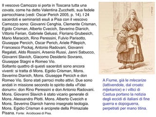 Il vescovo Camozzo si porta in Toscana tutta una
covata, come ha detto Valentina Zucchetti, sua fedele
parrocchiana (vedi: Oscar Perich 2005, p. 14). I 24
sacerdoti e seminaristi esuli a Pisa con il vescovo
Camozzo sono: Giovanni Cenghia, Clemente Crisman,
Egido Crisman, Alberto Cvecich, Severino Dianich,
Vittorio Ferian, Gabriele Gelussi, Floriano Grubesich,
Mario Maracich, Rino Peressini, Fulvio Parisotto,
Giuseppe Percich, Oscar Perich, Ariele Pillepich,
Francesco Pockaj, Antonio Radovani, Giovanni
Regalati, Aldo Rossini, Arsenio Russi, Janni Sabucco,
Giovanni Slavich, Giacomo Desiderio Sovrano,
Giuseppe Stagni e Romeo Vio.
Soltanto quattro di questi sacerdoti sono ancora
viventi: si tratta di Mons. Egidio Crisman, Mons.
Severino Dianich, Mons. Giuseppe Percich e don
Romeo Vio. Sono stati parroci molto attivi. Due sono
andati in missione secondo lo spirito della «Fidei
donum»: don Rino Peressini e don Antonio Radovani.
Mons. Giovanni Slavich è stato vicario generale di
Mons. Alessandro Plotti. Mons. Alberto Cvecich e
Mons. Severino Dianich hanno insegnato teologia.
Mons. Egidio Crisman è arciprete della Primaziale
Pisana. Fonte: Arcidiocesi di Pisa.
A Fiume, già le mlecarize
(lattivendole, dal croato:
mljekarice) e i villici di
Castua portano la notizia
degli eccidi di italiani di fine
guerra e dopoguerra,
perpetrati per mano titina.
 