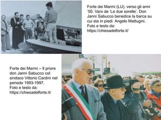 Forte dei Marmi (LU), verso gli anni
‘50. Varo de ‘Le due sorelle’. Don
Janni Sabucco benedice la barca su
cui sta in piedi Angelo Mattugini.
Foto e testo da:
https://chiesadelforte.it/
Forte dei Marmi – Il priore
don Janni Sabucco col
sindaco Vittorio Cardini nel
periodo 1993-1997.
Foto e testo da:
https://chiesadelforte.it/
 