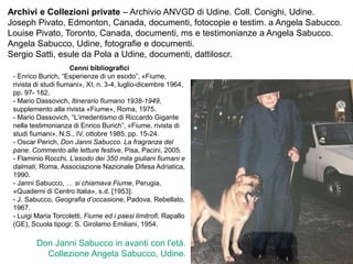 Don Janni Sabucco in avanti con l'età.
Collezione Angela Sabucco, Udine.
Archivi e Collezioni private – Archivio ANVGD di Udine. Coll. Conighi, Udine.
Joseph Pivato, Edmonton, Canada, documenti, fotocopie e testim. a Angela Sabucco.
Louise Pivato, Toronto, Canada, documenti, ms e testimonianze a Angela Sabucco.
Angela Sabucco, Udine, fotografie e documenti.
Sergio Satti, esule da Pola a Udine, documenti, dattiloscr.
Cenni bibliografici
- Enrico Burich, “Esperienze di un esodo”, «Fiume,
rivista di studi fiumani», XI, n. 3-4, luglio-dicembre 1964,
pp. 97- 182.
- Mario Dassovich, Itinerario fiumano 1938-1949,
supplemento alla rivista «Fiume», Roma, 1975.
- Mario Dassovich, “L’irredentismo di Riccardo Gigante
nella testimonianza di Enrico Burich”, «Fiume, rivista di
studi fiumani», N.S., IV, ottobre 1985, pp. 15-24.
- Oscar Perich, Don Janni Sabucco. La fragranza del
pane. Commento alle letture festive, Pisa, Pacini, 2005.
- Flaminio Rocchi, L’esodo dei 350 mila giuliani fiumani e
dalmati, Roma, Associazione Nazionale Difesa Adriatica,
1990.
- Janni Sabucco, … si chiamava Fiume, Perugia,
«Quaderni di Centro Italia», s.d. [1953].
- J. Sabucco, Geografia d’occasione, Padova, Rebellato,
1967.
- Luigi Maria Torcoletti, Fiume ed i paesi limitrofi, Rapallo
(GE), Scuola tipogr. S. Girolamo Emiliani, 1954.
 