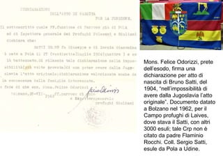 Mons. Felice Odorizzi, prete
dell’esodo, firma una
dichiarazione per atto di
nascita di Bruno Satti, del
1904, “nell’impossibilità di
avere dalla Jugoslavia l’atto
originale”. Documento datato
a Bolzano nel 1962, per il
Campo profughi di Laives,
dove stava il Satti, con altri
3000 esuli; tale Crp non è
citato da padre Flaminio
Rocchi. Coll. Sergio Satti,
esule da Pola a Udine.
 