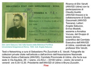 Testi e Networking a cura di Sebastiano Pio Zucchiatti e E. Varutti. Fotografie da
collezioni private citate nell’articolo e dall’archivio dell’Associazione Nazionale
Venezia Giulia e Dalmazia (ANVGD), Comitato Provinciale di Udine, che ha la sua
sede in Via Aquileia, 29 – I piano, c/o ACLI – 33100 Udine – orario: da lunedì a
venerdì ore 9,30-12,30. Presidente dell’ANVGD di Udine è Bruna Zuccolin.
Fine
Ricerca di Elio Varutti
(ANVGD Udine) con la
partecipazione di
Claudio Ausilio
(ANVGD Arezzo) e la
collaborazione di Guido
Giacometti (ANVGD
Toscana). Lettori:
Angela Sabucco,
Enrico Modotti,
assieme a Annalisa
Vucusa, del Gruppo di
lavoro storico-
scientifico del Comitato
Esecutivo dell’ANVGD
di Udine, coordinato dal
professor Elio Varutti.
Don Janni Sabucco, foto nella tessera della Biblioteca Pontificia
Universitaria Gregoriana di Roma, 1939. Coll. Angela Sabucco
 
