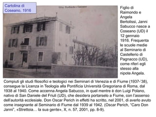 Compiuti gli studi filosofici e teologici nei Seminari di Venezia e di Fiume (1937-’38),
consegue la Licenza in Teologia alla Pontificia Università Gregoriana di Roma, dal
1938 al 1940. Come accenna Angela Sabucco, in quel mentre è don Luigi Polano,
nativo di San Daniele del Friuli (UD), che desidera portarselo a Fiume, con l’assenso
dell’autorità ecclesiale. Don Oscar Perich in effetti ha scritto, nel 2001, di averlo avuto
come insegnante al Seminario di Fiume dal 1939 al 1942. (Oscar Perich, “Caro Don
Janni”, «Strettoia… la sua gente», X, n. 57, 2001, pp. 8-9).
Cartolina di
Coseano, 1916
Figlio di
Raimondo e
Angela
Bertolissi, Janni
Sabucco nasce a
Coseano (UD) il
12 gennaio
1916. Frequenta
le scuole medie
al Seminario di
Castellerio di
Pagnacco (UD),
come riferì egli
stesso alla
nipote Angela.
 