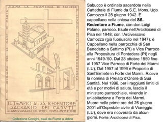 Sabucco è ordinato sacerdote nella
Cattedrale di Fiume da S.E. Mons. Ugo
Camozzo il 28 giugno 1942. È
cappellano nella chiesa del SS.
Redentore a Fiume, con don Luigi
Polano, parroco. Esule nell’Arcidiocesi di
Pisa nel 1948, con l’Arcivescovo
Camozzo (già fuoriuscito nel 1947), è
Cappellano nella parrocchia di San
Benedetto a Settimo (PI) e Vice Parroco
alla Propositura di Pontedera (PI) negli
anni 1949-‘50. Dal 28 ottobre 1950 fino
al 1957 Vice Parroco di Forte dei Marmi
(LU). Dal 1957 al 1996 è Proposto di
Sant’Ermete in Forte dei Marmi. Riceve
la nomina di Prelato d’Onore di Sua
Santità. Nel 1996, per i raggiunti limiti di
età e per motivi di salute, lascia il
ministero parrocchiale, vivendo in
un’abitazione a Forte dei Marmi.
Muore nelle prime ore del 26 giugno
2001 all’Ospedale civile di Viareggio
(LU), dove era ricoverato da alcuni
giorni. Fonte: Arcidiocesi di Pisa.
Collezione Conighi, esuli da Fiume a Udine
 