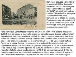 Don Janni Sabucco è arrestato e
torturato dall’OZNA, il servizio
segreto di Tito fino a rovinargli la
vista; è prelevato dagli agenti
dell’OZNA alle ore 3 del mattino.
La sigla OZNA significa “Odeljenje
za Zaštitu NAroda”, cioè:
Comitato per la difesa del popolo.
È sottoposto a un interrogatorio di
più giorni con una lampada fissa
davanti agli occhi, che gli causa
un grave danno corneale.
Nelle ultime sue Sante Messe celebrate a Fiume, nel 1947-1948, c’erano due agenti
dell’OZNA in borghese, in fondo alla chiesa per controllare cosa dicesse nelle omelie in
lingua italiana. Dopo la metà di marzo 1948 don Sabucco passa il confine a Basovizza
(allora nel Territorio Libero di Trieste), subendo una “umiliante visita” dei titini su tutto il
corpo, oltre che nel baule; vedi: «…si chiamava Fiume», p. 23. La sede dell’OZNA a
Fiume era in piazza Scarpa, nel palazzo che fu sede del Consolato iugoslavo e
rappresentanza della Croazia ustascia, già casa Milidragovich, del 1802 (Mario Dassovich,
1975). Nel suo blog Massimo Speciari, nel 2015, ha scritto che la chiesa del SS.mo
Redentore fu fatta saltare con la dinamite nel 1949 dai partigiani comunisti di Tito. “Io
l'ho vista quando era ancora in piedi e poi distrutta, al suo posto un busto di bronzo di
Tito. I Fiumani dicevano che i responsabili del fatto hanno avuto una morte tragica”.
 