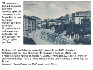 “Mi denudarono
prima di cacciarmi
da Fiume –
raccontò il presule
commosso – e lo
fecero fare da una
donna per
maggior spregio al
sacerdote”.
Normalmente era
restìo a parlare
dell’esodo, ma
don Sabucco, nel
2000, si aprì in
pubblico.
Così raccontò don Sabucco, in consiglio comunale, nel 2000, durante i
festeggiamenti per i suoi 50 anni di vita pastorale a Forte dei Marmi (LU).
Il racconto è stato ripreso da Franco A. Calotti, il 10 maggio 2021, su «Il Tirreno» in
un articolo intitolato “Torna a vivere il ricordo di don Janni Sabucco e la sua fuga da
Fiume”.
Le carceri titine a Fiume, dal 1945, erano in via Roma.
 