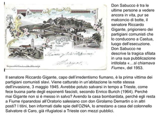 Don Sabucco è tra le
ultime persone a vedere
ancora in vita, pur se
malconcio di botte, il
senatore Riccardo
Gigante, prigioniero dei
partigiani comunisti che
lo conducono a Castua,
luogo dell’esecuzione.
Don Sabucco ne
descrive la tragica sfilata
in una sua pubblicazione
intitolata «…si chiamava
Fiume», del 1953.
Il senatore Riccardo Gigante, capo dell’irredentismo fiumano, è la prima vittima dei
partigiani comunisti slavi. Viene catturato in un’abitazione la notte stessa
dell’invasione, 3 maggio 1945. Avrebbe potuto salvarsi in tempo a Trieste, come
fece buona parte degli esponenti fascisti, secondo Enrico Burich (1964). Perché
mai Gigante non si è messo in salvo? Avendo la casa bombardata, perché egli resta
a Fiume riparandosi all’Oratorio salesiano con don Girolamo Demartin o in altri
posti? I titini, ben informati dalle spie dell’OZNA, lo arrestano a casa del colonnello
Salvatore di Caro, già rifugiatosi a Trieste con mezzi pubblici.
 