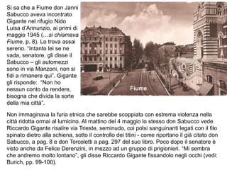 Si sa che a Fiume don Janni
Sabucco aveva incontrato
Gigante nel rifugio Nido
Luisa d’Annunzio, ai primi di
maggio 1945 (…si chiamava
Fiume, p. 8). Lo trova assai
sereno. “Intanto lei se ne
vada, senatore, gli disse il
Sabucco – gli automezzi
sono in via Manzoni, non si
fidi a rimanere qui”. Gigante
gli risponde: “Non ho
nessun conto da rendere,
bisogna che divida la sorte
della mia città”.
Non immaginava la furia etnica che sarebbe scoppiata con estrema violenza nella
città ridotta ormai al lumicino. Al mattino del 4 maggio lo stesso don Sabucco vede
Riccardo Gigante risalire via Trieste, seminudo, coi polsi sanguinanti legati con il filo
spinato dietro alla schiena, sotto il controllo dei titini - come riportano il già citato don
Sabucco, a pag. 8 e don Torcoletti a pag. 297 del suo libro. Poco dopo il senatore è
visto anche da Felice Derenzini, in mezzo ad un gruppo di prigionieri. “Mi sembra
che andremo molto lontano”, gli disse Riccardo Gigante fissandolo negli occhi (vedi:
Burich, pp. 99-100).
Fiume
 