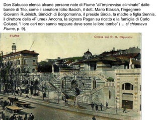 Don Sabucco elenca alcune persone note di Fiume “all’improvviso eliminate” dalle
bande di Tito, come il senatore Icilio Bacich, il dott. Mario Blasich, l’ingegnere
Giovanni Rubinich, Simcich di Borgomarina, il preside Sirola, la madre e figlia Sennis,
il direttore della «Fiume» Ancona, la signora Pagan su ricatto e la famiglia di Carlo
Colussi. “I loro cari non sanno neppure dove sono le loro tombe” (… si chiamava
Fiume, p. 9).
 