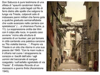 Don Sabucco è pure testimone di una
sfilata di “spauriti carabinieri italiani,
denudati e con i polsi legati col filo di
ferro dietro alle spalle che salgono la
lunga via Trieste, colpevoli solo di
indossare panni militari che fanno gola
a qualche graduato semianalfabeta
che vuole avanzare nella carriera con
spietatezza” (… si chiamava Fiume, p.
11). La soppressione ordita dai titini
con il colpo alla nuca, in questo caso
avviene “vicino alla struttura di
cemento di un bunker; per poi tornare
in città cantando una patetica canzone
su Tito violetta bianca…”. Proprio via
Trieste è un sito che ritorna in una sua
poesia del 1945: “Con le mani nude e
il cifrario nel cuore / strapperemo le
corazze e i bacilli dell’odio / agli
uomini del baccanale di sangue
coagulato / sull’asfalto sgretolato di via
Trieste”. È intitolata Ricordo di un
massacro a guerra finita (Ascensione
1945).
Fiume, Arco Roman
 
