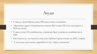 Људи
• У насељу Доњи Крчин живи 298 пунолетних становника.
• Просечна старост становништва износи 48,6 година (46,3 код мушкараца и
50,8 код жена).
• У насељу има 122 домаћинства, а просечан број чланова по домаћинству је
2,88.
• Ово насеље је у потпуности насељено Србима (према попису из 2002. године).
• У последња три пописа, примећен је пад у броју становника.
 