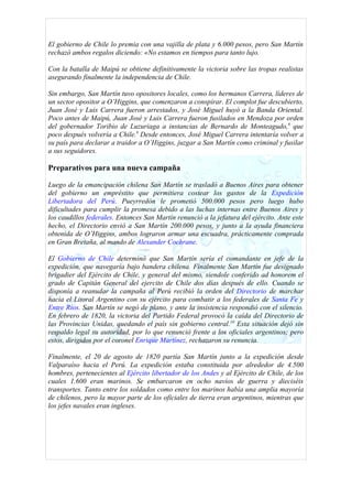 El gobierno de Chile lo premia con una vajilla de plata y 6.000 pesos, pero San Martín
rechazó ambos regalos diciendo: «No estamos en tiempos para tanto lujo.

Con la batalla de Maipú se obtiene definitivamente la victoria sobre las tropas realistas
asegurando finalmente la independencia de Chile.

Sin embargo, San Martín tuvo opositores locales, como los hermanos Carrera, líderes de
un sector opositor a O’Higgins, que comenzaron a conspirar. El complot fue descubierto,
Juan José y Luis Carrera fueron arrestados, y José Miguel huyó a la Banda Oriental.
Poco antes de Maipú, Juan José y Luis Carrera fueron fusilados en Mendoza por orden
del gobernador Toribio de Luzuriaga a instancias de Bernardo de Monteagudo,8 que
poco después volvería a Chile.9 Desde entonces, José Miguel Carrera intentaría volver a
su país para declarar a traidor a O’Higgins, juzgar a San Martín como criminal y fusilar
a sus seguidores.

Preparativos para una nueva campaña

Luego de la emancipación chilena San Martín se trasladó a Buenos Aires para obtener
del gobierno un empréstito que permitiera costear los gastos de la Expedición
Libertadora del Perú. Pueyrredón le prometió 500.000 pesos pero luego hubo
dificultades para cumplir la promesa debido a las luchas internas entre Buenos Aires y
los caudillos federales. Entonces San Martín renunció a la jefatura del ejército. Ante este
hecho, el Directorio envió a San Martín 200.000 pesos, y junto a la ayuda financiera
obtenida de O’Higgins, ambos lograron armar una escuadra, prácticamente comprada
en Gran Bretaña, al mando de Alexander Cochrane.

El Gobierno de Chile determinó que San Martín sería el comandante en jefe de la
expedición, que navegaría bajo bandera chilena. Finalmente San Martín fue designado
brigadier del Ejército de Chile, y general del mismo, siendole conferido ad honorem el
grado de Capitán General del ejercito de Chile dos días después de ello. Cuando se
disponía a reanudar la campaña al Perú recibió la orden del Directorio de marchar
hacia el Litoral Argentino con su ejército para combatir a los federales de Santa Fe y
Entre Ríos. San Martín se negó de plano, y ante la insistencia respondió con el silencio.
En febrero de 1820, la victoria del Partido Federal provocó la caída del Directorio de
las Provincias Unidas, quedando el país sin gobierno central.10 Esta situación dejó sin
respaldo legal su autoridad, por lo que renunció frente a los oficiales argentinos; pero
estos, dirigidos por el coronel Enrique Martínez, rechazaron su renuncia.

Finalmente, el 20 de agosto de 1820 partía San Martín junto a la expedición desde
Valparaíso hacia el Perú. La expedición estaba constituida por alrededor de 4.500
hombres, pertenecientes al Ejército libertador de los Andes y al Ejército de Chile, de los
cuales 1.600 eran marinos. Se embarcaron en ocho navíos de guerra y dieciséis
transportes. Tanto entre los soldados como entre los marinos había una amplia mayoría
de chilenos, pero la mayor parte de los oficiales de tierra eran argentinos, mientras que
los jefes navales eran ingleses.
 