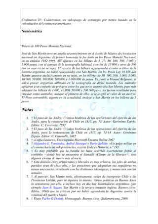 Civilization IV: Colonization, un videojuego de estrategia por turnos basado en la
colonización del continente americano.

Numismática



Billete de 100 Pesos Moneda Nacional.

José de San Martín tuvo un amplio reconocimiento en el diseño de billetes de circulación
nacional en Argentina. El primer homenaje le fue dado en los Pesos Moneda Nacional,
en su emisión 1942-1969. Allí aparece en los billetes de 5, 10, 50, 100, 500, 1.000 y
5.000 pesos, con el aspecto de la iconografía habitual, y en los de 10.000 y otros de 500
con su aspecto en su vejez. El reverso de los billetes representaba eventos o sitios de la
historia argentina, no todos relacionados con San Martín. En los Pesos Ley 18.188 San
Martín aparece exclusivamente en su vejez, en los billetes de 50, 100, 500, 1.000, 5.000,
10.000, 50.000, 100.000, 500.000 y 1.000.000 de pesos. Es, junto a Manuel Belgrano, el
único procer argentino utilizado en la iconografía de dicha moneda. Los australes
apelaron a un conjunto de próceres entre los que no se encontraba San Martín, pero más
adelante los billetes de 1.000, 10.000, 50.000 y 500.000 pesos ley fueron resellados para
circular como australes; aunque al primero de ellos se le asignó el valor de un austral.
El Peso convertible, vigente en la actualidad, incluye a San Martín en los billetes de 5
pesos.

Notas
   1. ↑ El paso de las Andes: Crónica histórica de las operaciones del ejercito de los
      Andes, para la restauracion de Chile en 1817. pp. 13. Autor: Gerónimo Espejo.
      Editor: C. Casavalle, 1882
   2. ↑ El paso de las Andes: Crónica histórica de las operaciones del ejercito de los
      Andes, para la restauracion de Chile en 1817. pp. 13-14. Autor: Gerónimo
      Espejo. Editor: C. Casavalle, 1882
   3. ↑ «Logia Lautaro», Enciclopedia Microsoft Encarta Online 2007
   4. ↑ Alejandro E. Fernández, Aníbal Jáuregui y Darío Roldán: «Un golpe militar en
      el camino hacia la independencia», revista Todo es Historia, n.º 192.
   5. ↑ Es muy probable que la batalla no haya ocurrido exactamente frente al
      convento —donde hoy se encuentra el llamado «Campo de la Gloria»—, sino
      algunos cientos de metros más al norte.
   6. ↑ Esta división entre aristócratas y liberales es muy relativa; los jefes de ambos
      partidos eran de clase alta, y las posiciones que adoptaban sus seguidores no
      tienen una exacta correlación con las divisiones ideológicas, y menos aún con las
      actuales.
   7. ↑ Al parecer, San Martín tenía, efectivamente, orden de incorporar Chile a las
      Provincias Unidas; pero ni siquiera lo intentó. Varios políticos en Buenos Aires
      lo censuraron por ello, e incluso hoy en día hay historiadores argentinos (por
      ejemplo Juan B. Sejean, San Martín y la tercera invasión inglesa. Buenos Aires:
      Biblos, 1998) que lo critican por no haber agrandado la Argentina contra la
      voluntad del pueblo chileno.
   8. ↑ Véase Pacho O’Donell: Monteagudo. Buenos Aires: Sudamericana, 2000.
 