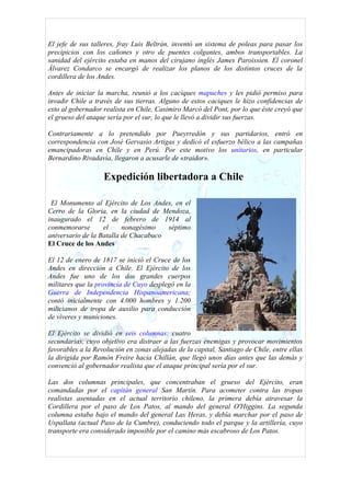 El jefe de sus talleres, fray Luis Beltrán, inventó un sistema de poleas para pasar los
precipicios con los cañones y otro de puentes colgantes, ambos transportables. La
sanidad del ejército estaba en manos del cirujano inglés James Paroissien. El coronel
Álvarez Condarco se encargó de realizar los planos de los distintos cruces de la
cordillera de los Andes.

Antes de iniciar la marcha, reunió a los caciques mapuches y les pidió permiso para
invadir Chile a través de sus tierras. Alguno de estos caciques le hizo confidencias de
esto al gobernador realista en Chile, Casimiro Marcó del Pont, por lo que éste creyó que
el grueso del ataque sería por el sur, lo que le llevó a dividir sus fuerzas.

Contrariamente a lo pretendido por Pueyrredón y sus partidarios, entró en
correspondencia con José Gervasio Artigas y dedicó el esfuerzo bélico a las campañas
emancipadoras en Chile y en Perú. Por este motivo los unitarios, en particular
Bernardino Rivadavia, llegaron a acusarle de «traidor».

                   Expedición libertadora a Chile

 El Monumento al Ejército de Los Andes, en el
Cerro de la Gloria, en la ciudad de Mendoza,
inaugurado el 12 de febrero de 1914 al
conmemorarse       el     nonagésimo   séptimo
aniversario de la Batalla de Chacabuco
El Cruce de los Andes

El 12 de enero de 1817 se inició el Cruce de los
Andes en dirección a Chile. El Ejército de los
Andes fue uno de los dos grandes cuerpos
militares que la provincia de Cuyo desplegó en la
Guerra de Independencia Hispanoamericana;
contó inicialmente con 4.000 hombres y 1.200
milicianos de tropa de auxilio para conducción
de víveres y municiones.

El Ejército se dividió en seis columnas: cuatro
secundarias, cuyo objetivo era distraer a las fuerzas enemigas y provocar movimientos
favorables a la Revolución en zonas alejadas de la capital, Santiago de Chile, entre ellas
la dirigida por Ramón Freire hacia Chillán, que llegó unos días antes que las demás y
convenció al gobernador realista que el ataque principal sería por el sur.

Las dos columnas principales, que concentraban el grueso del Ejército, eran
comandadas por el capitán general San Martín. Para acometer contra las tropas
realistas asentadas en el actual territorio chileno, la primera debía atravesar la
Cordillera por el paso de Los Patos, al mando del general O'Higgins. La segunda
columna estaba bajo el mando del general Las Heras, y debía marchar por el paso de
Uspallata (actual Paso de la Cumbre), conduciendo todo el parque y la artillería, cuyo
transporte era considerado imposible por el camino más escabroso de Los Patos.
 