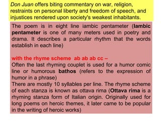 Don Juan  offers biting commentary on war, religion, restraints on personal liberty and freedom of speech, and injustices rendered upon society's weakest inhabitants. The poem is in eight line iambic pentameter ( Iambic pentameter  is one of many meters used in poetry and drama. It describes a particular rhythm that the words establish in each line) with the rhyme scheme  ab ab ab cc –  Often the last rhyming couplet is used for a humor comic line or humorous  bathos  (refers to the expression of humor in a phrase) There are mostly 10 syllables per line. The rhyme scheme of each stanza is known as ottava rima ( Ottava rima  is a rhyming stanza form of Italian origin. Originally used for long poems on heroic themes, it later came to be popular in the writing of heroic works) 